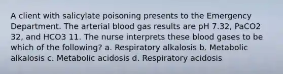 A client with salicylate poisoning presents to the Emergency Department. The arterial blood gas results are pH 7.32, PaCO2 32, and HCO3 11. The nurse interprets these blood gases to be which of the following? a. Respiratory alkalosis b. Metabolic alkalosis c. Metabolic acidosis d. Respiratory acidosis