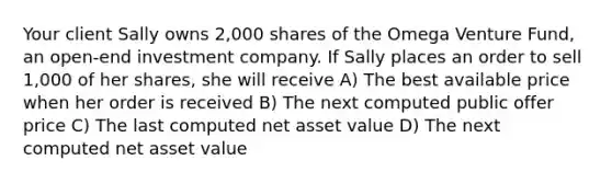 Your client Sally owns 2,000 shares of the Omega Venture Fund, an open-end investment company. If Sally places an order to sell 1,000 of her shares, she will receive A) The best available price when her order is received B) The next computed public offer price C) The last computed net asset value D) The next computed net asset value