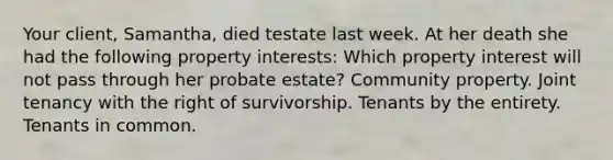 Your client, Samantha, died testate last week. At her death she had the following property interests: Which property interest will not pass through her probate estate? Community property. Joint tenancy with the right of survivorship. Tenants by the entirety. Tenants in common.