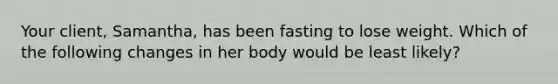 Your client, Samantha, has been fasting to lose weight. Which of the following changes in her body would be least likely?