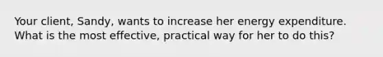 Your client, Sandy, wants to increase her energy expenditure. What is the most effective, practical way for her to do this?