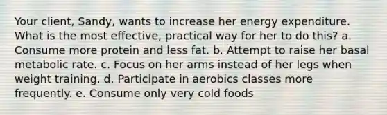 Your client, Sandy, wants to increase her energy expenditure. What is the most effective, practical way for her to do this? a. Consume more protein and less fat. b. Attempt to raise her basal metabolic rate. c. Focus on her arms instead of her legs when weight training. d. Participate in aerobics classes more frequently. e. Consume only very cold foods