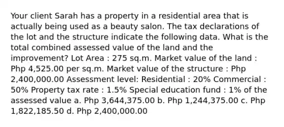 Your client Sarah has a property in a residential area that is actually being used as a beauty salon. The tax declarations of the lot and the structure indicate the following data. What is the total combined assessed value of the land and the improvement? Lot Area : 275 sq.m. Market value of the land : Php 4,525.00 per sq.m. Market value of the structure : Php 2,400,000.00 Assessment level: Residential : 20% Commercial : 50% Property tax rate : 1.5% Special education fund : 1% of the assessed value a. Php 3,644,375.00 b. Php 1,244,375.00 c. Php 1,822,185.50 d. Php 2,400,000.00