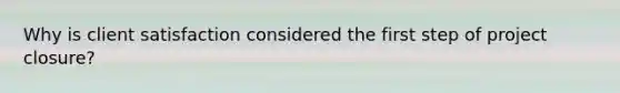 Why is client satisfaction considered the first step of project closure?