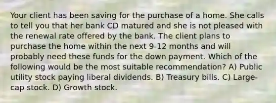 Your client has been saving for the purchase of a home. She calls to tell you that her bank CD matured and she is not pleased with the renewal rate offered by the bank. The client plans to purchase the home within the next 9-12 months and will probably need these funds for the down payment. Which of the following would be the most suitable recommendation? A) Public utility stock paying liberal dividends. B) Treasury bills. C) Large-cap stock. D) Growth stock.