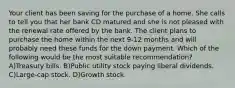 Your client has been saving for the purchase of a home. She calls to tell you that her bank CD matured and she is not pleased with the renewal rate offered by the bank. The client plans to purchase the home within the next 9-12 months and will probably need these funds for the down payment. Which of the following would be the most suitable recommendation? A)Treasury bills. B)Public utility stock paying liberal dividends. C)Large-cap stock. D)Growth stock.