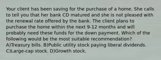 Your client has been saving for the purchase of a home. She calls to tell you that her bank CD matured and she is not pleased with the renewal rate offered by the bank. The client plans to purchase the home within the next 9-12 months and will probably need these funds for the down payment. Which of the following would be the most suitable recommendation? A)Treasury bills. B)Public utility stock paying liberal dividends. C)Large-cap stock. D)Growth stock.