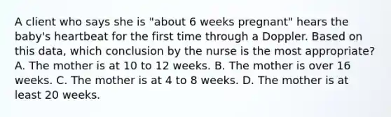 A client who says she is "about 6 weeks pregnant" hears the baby's heartbeat for the first time through a Doppler. Based on this data, which conclusion by the nurse is the most appropriate? A. The mother is at 10 to 12 weeks. B. The mother is over 16 weeks. C. The mother is at 4 to 8 weeks. D. The mother is at least 20 weeks.