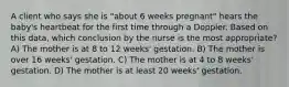 A client who says she is "about 6 weeks pregnant" hears the baby's heartbeat for the first time through a Doppler. Based on this data, which conclusion by the nurse is the most appropriate? A) The mother is at 8 to 12 weeks' gestation. B) The mother is over 16 weeks' gestation. C) The mother is at 4 to 8 weeks' gestation. D) The mother is at least 20 weeks' gestation.