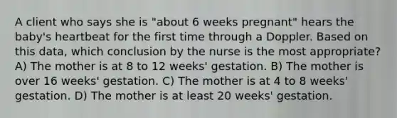 A client who says she is "about 6 weeks pregnant" hears the baby's heartbeat for the first time through a Doppler. Based on this data, which conclusion by the nurse is the most appropriate? A) The mother is at 8 to 12 weeks' gestation. B) The mother is over 16 weeks' gestation. C) The mother is at 4 to 8 weeks' gestation. D) The mother is at least 20 weeks' gestation.