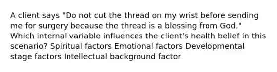 A client says "Do not cut the thread on my wrist before sending me for surgery because the thread is a blessing from God." Which internal variable influences the client's health belief in this scenario? Spiritual factors Emotional factors Developmental stage factors Intellectual background factor