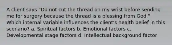 A client says "Do not cut the thread on my wrist before sending me for surgery because the thread is a blessing from God." Which internal variable influences the client's health belief in this scenario? a. Spiritual factors b. Emotional factors c. Developmental stage factors d. Intellectual background factor