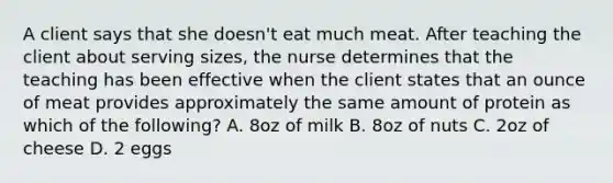 A client says that she doesn't eat much meat. After teaching the client about serving sizes, the nurse determines that the teaching has been effective when the client states that an ounce of meat provides approximately the same amount of protein as which of the following? A. 8oz of milk B. 8oz of nuts C. 2oz of cheese D. 2 eggs