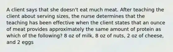 A client says that she doesn't eat much meat. After teaching the client about serving sizes, the nurse determines that the teaching has been effective when the client states that an ounce of meat provides approximately the same amount of protein as which of the following? 8 oz of milk, 8 oz of nuts, 2 oz of cheese, and 2 eggs