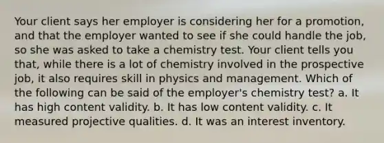 Your client says her employer is considering her for a promotion, and that the employer wanted to see if she could handle the job, so she was asked to take a chemistry test. Your client tells you that, while there is a lot of chemistry involved in the prospective job, it also requires skill in physics and management. Which of the following can be said of the employer's chemistry test? a. It has high content validity. b. It has low content validity. c. It measured projective qualities. d. It was an interest inventory.