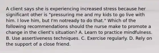 A client says she is experiencing increased stress because her significant other is "pressuring me and my kids to go live with him. I love him, but I'm notready to do that." Which of the following recommendations should the nurse make to promote a change in the client's situation? A. Learn to practice mindfulness. B. Use assertiveness techniques. C. Exercise regularly. D. Rely on the support of a close friend.