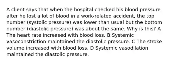 A client says that when the hospital checked his blood pressure after he lost a lot of blood in a work-related accident, the top number (systolic pressure) was lower than usual but the bottom number (diastolic pressure) was about the same. Why is this? A The heart rate increased with blood loss. B Systemic vasoconstriction maintained the diastolic pressure. C The stroke volume increased with blood loss. D Systemic vasodilation maintained the diastolic pressure.