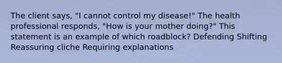 The client says, "I cannot control my disease!" The health professional responds, "How is your mother doing?" This statement is an example of which roadblock? Defending Shifting Reassuring cliche Requiring explanations