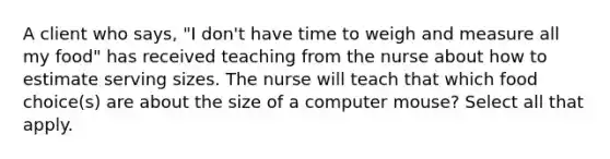 A client who says, "I don't have time to weigh and measure all my food" has received teaching from the nurse about how to estimate serving sizes. The nurse will teach that which food choice(s) are about the size of a computer mouse? Select all that apply.