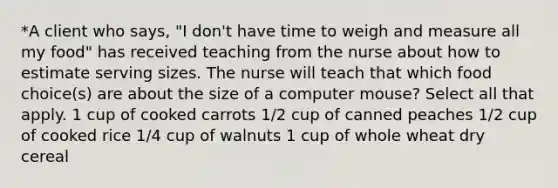 *A client who says, "I don't have time to weigh and measure all my food" has received teaching from the nurse about how to estimate serving sizes. The nurse will teach that which food choice(s) are about the size of a computer mouse? Select all that apply. 1 cup of cooked carrots 1/2 cup of canned peaches 1/2 cup of cooked rice 1/4 cup of walnuts 1 cup of whole wheat dry cereal