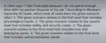 A client says "I feel frustrated because I do not spend enough time with my partner because of my job." According to Maslow's hierarchy of needs, which level of need does the given scenario refer? 1. The given scenario relates to the first level that includes physiological needs. 2. The given scenario relates to the second level that includes safety and security needs. 3. The given scenario relates to the third level that includes love and belonging needs. 4. The given scenario relates to the final level that includes self-actualization needs.