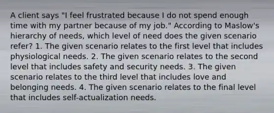 A client says "I feel frustrated because I do not spend enough time with my partner because of my job." According to Maslow's hierarchy of needs, which level of need does the given scenario refer? 1. The given scenario relates to the first level that includes physiological needs. 2. The given scenario relates to the second level that includes safety and security needs. 3. The given scenario relates to the third level that includes love and belonging needs. 4. The given scenario relates to the final level that includes self-actualization needs.