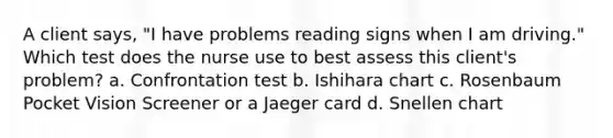 A client says, "I have problems reading signs when I am driving." Which test does the nurse use to best assess this client's problem? a. Confrontation test b. Ishihara chart c. Rosenbaum Pocket Vision Screener or a Jaeger card d. Snellen chart