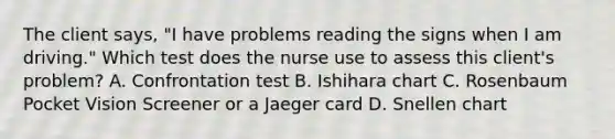 The client says, "I have problems reading the signs when I am driving." Which test does the nurse use to assess this client's problem? A. Confrontation test B. Ishihara chart C. Rosenbaum Pocket Vision Screener or a Jaeger card D. Snellen chart