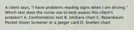 A client says, "I have problems reading signs when I am driving." Which test does the nurse use to best assess this client's problem? A. Confrontation test B. Ishihara chart C. Rosenbaum Pocket Vision Screener or a Jaeger card D. Snellen chart