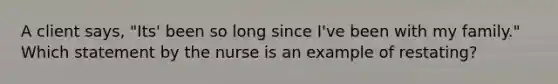 A client says, "Its' been so long since I've been with my family." Which statement by the nurse is an example of restating?