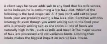 A client says he never adds salt to any food that his wife serves, so he believes he is consuming a low Na+ diet. Which of the following is the best response? A: if you don't add salt to your foods your are probably eating a low Na+ diet. Continue with this strategy B: even though you arent adding salt to the food your wife is propaly adding salt as she cooks C: lots of foods are naturally high in NA , such as milk and meat D:The major source of Na+ are processed and convenience foods. Limiting their intake makes the biggest impact on overall Na+ Intake.