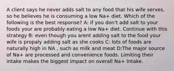 A client says he never adds salt to any food that his wife serves, so he believes he is consuming a low Na+ diet. Which of the following is the best response? A: if you don't add salt to your foods your are probably eating a low Na+ diet. Continue with this strategy B: even though you arent adding salt to the food your wife is propaly adding salt as she cooks C: lots of foods are naturally high in NA , such as milk and meat D:The major source of Na+ are processed and convenience foods. Limiting their intake makes the biggest impact on overall Na+ Intake.