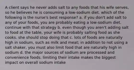 A client says he never adds salt to any foods that his wife serves, so he believes he is consuming a low-sodium diet. which of the following is the nurse's best response? a. if you don't add salt to any of your foods, you are probably eating a low-sodium diet. continue with that strategy b. even though you aren't adding salt to food at the table, your wife is probably salting food as she cooks. she should stop doing that c. lots of foods are naturally high in sodium, such as milk and meat; in addition to not using a salt shaker, you must also limit food that are naturally high in sodium d. the major sources of sodium are processed and convenience foods. limiting their intake makes the biggest impact on overall sodium intake