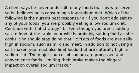 A client says he never adds salt to any foods that his wife serves, so he believes he is consuming a low-sodium diet. Which of the following is the nurse's best response? a."If you don't add salt to any of your foods, you are probably eating a low-sodium diet. Continue with that strategy." b."Even though you aren't adding salt to food at the table, your wife is probably salting food as she cooks. She should stop doing that." c."Lots of foods are naturally high in sodium, such as milk and meat; in addition to not using a salt shaker, you must also limit foods that are naturally high in sodium." d."The major sources of sodium are processed and convenience foods. Limiting their intake makes the biggest impact on overall sodium intake."