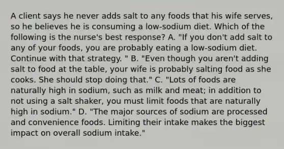 A client says he never adds salt to any foods that his wife serves, so he believes he is consuming a low-sodium diet. Which of the following is the nurse's best response? A. "If you don't add salt to any of your foods, you are probably eating a low-sodium diet. Continue with that strategy. " B. "Even though you aren't adding salt to food at the table, your wife is probably salting food as she cooks. She should stop doing that." C. "Lots of foods are naturally high in sodium, such as milk and meat; in addition to not using a salt shaker, you must limit foods that are naturally high in sodium." D. "The major sources of sodium are processed and convenience foods. Limiting their intake makes the biggest impact on overall sodium intake."