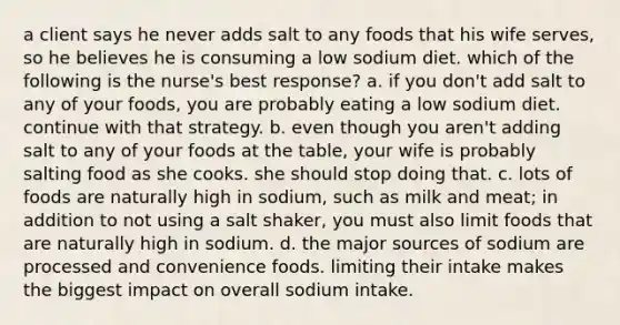 a client says he never adds salt to any foods that his wife serves, so he believes he is consuming a low sodium diet. which of the following is the nurse's best response? a. if you don't add salt to any of your foods, you are probably eating a low sodium diet. continue with that strategy. b. even though you aren't adding salt to any of your foods at the table, your wife is probably salting food as she cooks. she should stop doing that. c. lots of foods are naturally high in sodium, such as milk and meat; in addition to not using a salt shaker, you must also limit foods that are naturally high in sodium. d. the major sources of sodium are processed and convenience foods. limiting their intake makes the biggest impact on overall sodium intake.