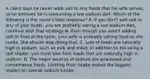 A client says he never adds salt to any foods that his wife serves, so he believes he is consuming a low-sodium diet. Which of the following is the nurse's best response? A. If you don't add salt to any of your foods, you are probably eating a low-sodium diet, continue with that strategy. B. Even though you aren't adding salt to food at the table, your wife is probably salting food as she cooks. She should stop doing that. C. Lots of foods are naturally high in sodium, such as milk and meat; in addition to not using a salt shaker, you must also limit foods that are naturally high in sodium. D. The major sources of sodium are processed and convenience foods. Limiting their intake makes the biggest impact on overall sodium intake.