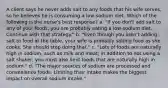 A client says he never adds salt to any foods that his wife serves, so he believes he is consuming a low-sodium diet. Which of the following is the nurse's best response? a. "If you don't add salt to any of your foods, you are probably eating a low-sodium diet. Continue with that strategy." b. "Even though you aren't adding salt to food at the table, your wife is probably salting food as she cooks. She should stop doing that." c. "Lots of foods are naturally high in sodium, such as milk and meat; in addition to not using a salt shaker, you must also limit foods that are naturally high in sodium." d. "The major sources of sodium are processed and convenience foods. Limiting their intake makes the biggest impact on overall sodium intake."