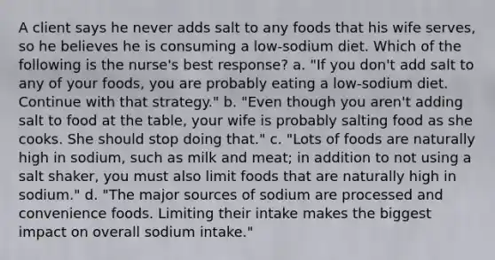 A client says he never adds salt to any foods that his wife serves, so he believes he is consuming a low-sodium diet. Which of the following is the nurse's best response? a. "If you don't add salt to any of your foods, you are probably eating a low-sodium diet. Continue with that strategy." b. "Even though you aren't adding salt to food at the table, your wife is probably salting food as she cooks. She should stop doing that." c. "Lots of foods are naturally high in sodium, such as milk and meat; in addition to not using a salt shaker, you must also limit foods that are naturally high in sodium." d. "The major sources of sodium are processed and convenience foods. Limiting their intake makes the biggest impact on overall sodium intake."