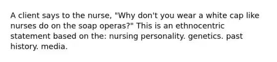 A client says to the nurse, "Why don't you wear a white cap like nurses do on the soap operas?" This is an ethnocentric statement based on the: nursing personality. genetics. past history. media.