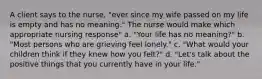 A client says to the nurse, "ever since my wife passed on my life is empty and has no meaning." The nurse would make which appropriate nursing response" a. "Your life has no meaning?" b. "Most persons who are grieving feel lonely." c. "What would your children think if they knew how you felt?" d. "Let's talk about the positive things that you currently have in your life."