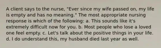 A client says to the nurse, "Ever since my wife passed on, my life is empty and has no meaning." The most appropriate nursing response is which of the following: a. This sounds like it's extremely difficult now for you. b. Most people who lose a loved one feel empty. c. Let's talk about the positive things in your life. d. I do understand this, my husband died last year as well.