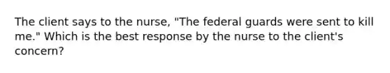 The client says to the nurse, "The federal guards were sent to kill me." Which is the best response by the nurse to the client's concern?