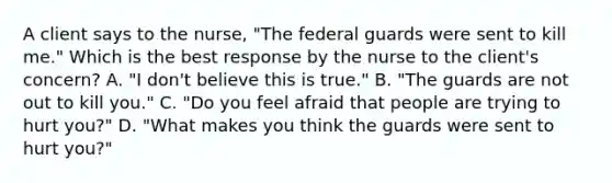 A client says to the nurse, "The federal guards were sent to kill me." Which is the best response by the nurse to the client's concern? A. "I don't believe this is true." B. "The guards are not out to kill you." C. "Do you feel afraid that people are trying to hurt you?" D. "What makes you think the guards were sent to hurt you?"