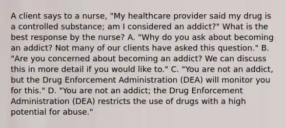 A client says to a​ nurse, "My healthcare provider said my drug is a controlled​ substance; am I considered an​ addict?" What is the best response by the​ nurse? A. ​"Why do you ask about becoming an​ addict? Not many of our clients have asked this​ question." B. ​"Are you concerned about becoming an​ addict? We can discuss this in more detail if you would like​ to." C. ​"You are not an​ addict, but the Drug Enforcement Administration​ (DEA) will monitor you for​ this." D. ​"You are not an​ addict; the Drug Enforcement Administration​ (DEA) restricts the use of drugs with a high potential for​ abuse."