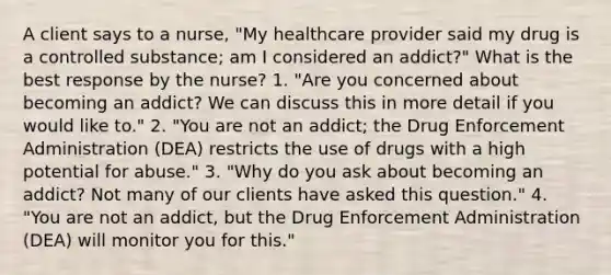 A client says to a nurse, "My healthcare provider said my drug is a controlled substance; am I considered an addict?" What is the best response by the nurse? 1. "Are you concerned about becoming an addict? We can discuss this in more detail if you would like to." 2. "You are not an addict; the Drug Enforcement Administration (DEA) restricts the use of drugs with a high potential for abuse." 3. "Why do you ask about becoming an addict? Not many of our clients have asked this question." 4. "You are not an addict, but the Drug Enforcement Administration (DEA) will monitor you for this."