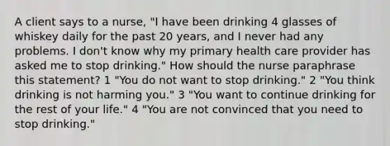 A client says to a nurse, "I have been drinking 4 glasses of whiskey daily for the past 20 years, and I never had any problems. I don't know why my primary health care provider has asked me to stop drinking." How should the nurse paraphrase this statement? 1 "You do not want to stop drinking." 2 "You think drinking is not harming you." 3 "You want to continue drinking for the rest of your life." 4 "You are not convinced that you need to stop drinking."