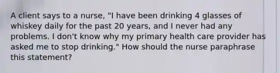 A client says to a nurse, "I have been drinking 4 glasses of whiskey daily for the past 20 years, and I never had any problems. I don't know why my primary health care provider has asked me to stop drinking." How should the nurse paraphrase this statement?