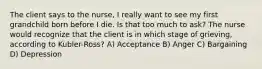 The client says to the nurse, I really want to see my first grandchild born before I die. Is that too much to ask? The nurse would recognize that the client is in which stage of grieving, according to Kubler-Ross? A) Acceptance B) Anger C) Bargaining D) Depression