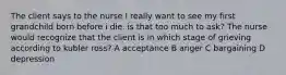 The client says to the nurse I really want to see my first grandchild born before i die. is that too much to ask? The nurse would recognize that the client is in which stage of grieving according to kubler ross? A acceptance B anger C bargaining D depression